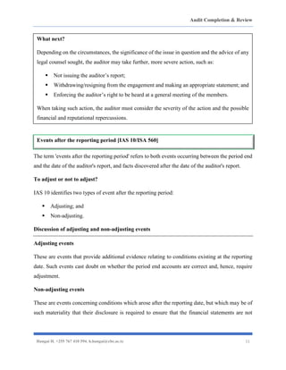 Audit Completion & Review
Hangai H. +255 767 410 594. h.hangai@cbe.ac.tz 11
The term 'events after the reporting period' refers to both events occurring between the period end
and the date of the auditor's report, and facts discovered after the date of the auditor's report.
To adjust or not to adjust?
IAS 10 identifies two types of event after the reporting period:
▪ Adjusting; and
▪ Non-adjusting.
Discussion of adjusting and non-adjusting events
Adjusting events
These are events that provide additional evidence relating to conditions existing at the reporting
date. Such events cast doubt on whether the period end accounts are correct and, hence, require
adjustment.
Non-adjusting events
These are events concerning conditions which arose after the reporting date, but which may be of
such materiality that their disclosure is required to ensure that the financial statements are not
What next?
Depending on the circumstances, the significance of the issue in question and the advice of any
legal counsel sought, the auditor may take further, more severe action, such as:
▪ Not issuing the auditor’s report;
▪ Withdrawing/resigning from the engagement and making an appropriate statement; and
▪ Enforcing the auditor’s right to be heard at a general meeting of the members.
When taking such action, the auditor must consider the severity of the action and the possible
financial and reputational repercussions.
Events after the reporting period [IAS 10/ISA 560]
 