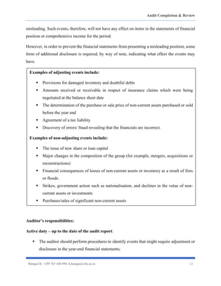 Audit Completion & Review
Hangai H. +255 767 410 594. h.hangai@cbe.ac.tz 12
misleading. Such events, therefore, will not have any effect on items in the statements of financial
position or comprehensive income for the period.
However, in order to prevent the financial statements from presenting a misleading position, some
form of additional disclosure is required, by way of note, indicating what effect the events may
have.
Auditor’s responsibilities:
Active duty – up to the date of the audit report:
▪ The auditor should perform procedures to identify events that might require adjustment or
disclosure in the year-end financial statements;
Examples of adjusting events include:
▪ Provisions for damaged inventory and doubtful debts
▪ Amounts received or receivable in respect of insurance claims which were being
negotiated at the balance sheet date
▪ The determination of the purchase or sale price of non-current assets purchased or sold
before the year end
▪ Agreement of a tax liability
▪ Discovery of errors/ fraud revealing that the financials are incorrect.
Examples of non-adjusting events include:
▪ The issue of new share or loan capital
▪ Major changes in the composition of the group (for example, mergers, acquisitions or
reconstructions)
▪ Financial consequences of losses of non-current assets or inventory as a result of fires
or floods.
▪ Strikes, government action such as nationalisation, and declines in the value of non-
current assets or investments
▪ Purchases/sales of significant non-current assets
 