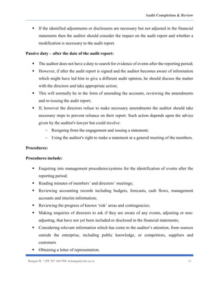 Audit Completion & Review
Hangai H. +255 767 410 594. h.hangai@cbe.ac.tz 13
▪ If the identified adjustments or disclosures are necessary but not adjusted in the financial
statements then the auditor should consider the impact on the audit report and whether a
modification is necessary to the audit report.
Passive duty – after the date of the audit report:
▪ The auditor does not have a duty to search for evidence of events after the reporting period;
▪ However, if after the audit report is signed and the auditor becomes aware of information
which might have led him to give a different audit opinion, he should discuss the matter
with the directors and take appropriate action;
▪ This will normally be in the form of amending the accounts, reviewing the amendments
and re-issuing the audit report;
▪ If, however the directors refuse to make necessary amendments the auditor should take
necessary steps to prevent reliance on their report. Such action depends upon the advice
given by the auditor's lawyer but could involve:
- Resigning from the engagement and issuing a statement;
- Using the auditor's right to make a statement at a general meeting of the members.
Procedures:
Procedures include:
▪ Enquiring into management procedures/systems for the identification of events after the
reporting period;
▪ Reading minutes of members’ and directors’ meetings;
▪ Reviewing accounting records including budgets, forecasts, cash flows, management
accounts and interim information;
▪ Reviewing the progress of known ‘risk’ areas and contingencies;
▪ Making enquiries of directors to ask if they are aware of any events, adjusting or non-
adjusting, that have not yet been included or disclosed in the financial statements;
▪ Considering relevant information which has come to the auditor’s attention, from sources
outside the enterprise, including public knowledge, or competitors, suppliers and
customers
▪ Obtaining a letter of representation.
 