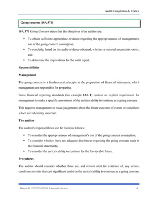 Audit Completion & Review
Hangai H. +255 767 410 594. h.hangai@cbe.ac.tz 14
ISA 570 Going Concern states that the objectives of an auditor are:
▪ To obtain sufficient appropriate evidence regarding the appropriateness of management's
use of the going concern assumption;
▪ To conclude, based on the audit evidence obtained, whether a material uncertainty exists;
and
▪ To determine the implications for the audit report.
Responsibilities
Management
The going concern is a fundamental principle in the preparation of financial statements, which
management are responsible for preparing.
Some financial reporting standards (for example IAS 1) contain an explicit requirement for
management to make a specific assessment of the entities ability to continue as a going concern.
This requires management to make judgements about the future outcome of events or conditions
which are inherently uncertain.
The auditor
The auditor's responsibilities can be listed as follows:
▪ To consider the appropriateness of management's use of the going concern assumption;
▪ To consider whether there are adequate disclosures regarding the going concern basis in
the financial statements;
▪ To consider the entity's ability to continue for the foreseeable future.
Procedures
The auditor should consider whether there are, and remain alert for evidence of, any events,
conditions or risks that cast significant doubt on the entity's ability to continue as a going concern.
Going concern [ISA 570]
 