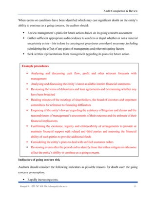 Audit Completion & Review
Hangai H. +255 767 410 594. h.hangai@cbe.ac.tz 15
When events or conditions have been identified which may cast significant doubt on the entity’s
ability to continue as a going concern, the auditor should:
▪ Review management’s plans for future actions based on its going concern assessment
▪ Gather sufficient appropriate audit evidence to confirm or dispel whether or not a material
uncertainty exists – this is done by carrying out procedures considered necessary, including
considering the effect of any plans of management and other mitigating factors
▪ Seek written representations from management regarding its plans for future action.
Indicators of going concern risk
Auditors should consider the following indicators as possible reasons for doubt over the going
concern presumption:
▪ Rapidly increasing costs;
Example procedures
▪ Analysing and discussing cash flow, profit and other relevant forecasts with
management
▪ Analysing and discussing the entity’s latest available interim financial statements
▪ Reviewing the terms of debentures and loan agreements and determining whether any
have been breached
▪ Reading minutes of the meetings of shareholders, the board of directors and important
committees for reference to financing difficulties
▪ Enquiring of the entity’s lawyer regarding the existence of litigation and claims and the
reasonableness of management’s assessments of their outcome and the estimate of their
financial implications
▪ Confirming the existence, legality and enforceability of arrangements to provide or
maintain financial support with related and third parties and assessing the financial
ability of such parties to provide additional funds
▪ Considering the entity’s plans to deal with unfilled customer orders
▪ Reviewing events after the period end to identify those that either mitigate or otherwise
affect the entity’s ability to continue as a going concern.
 
