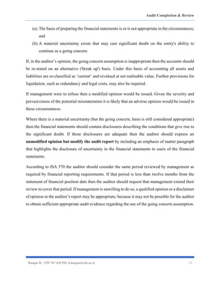 Audit Completion & Review
Hangai H. +255 767 410 594. h.hangai@cbe.ac.tz 17
(a).The basis of preparing the financial statements is or is not appropriate in the circumstances;
and
(b).A material uncertainty exists that may cast significant doubt on the entity's ability to
continue as a going concern.
If, in the auditor’s opinion, the going concern assumption is inappropriate then the accounts should
be re-stated on an alternative ('break up') basis. Under this basis of accounting all assets and
liabilities are re-classified as ‘current’ and revalued at net realisable value. Further provisions for
liquidation, such as redundancy and legal costs, may also be required.
If management were to refuse then a modified opinion would be issued. Given the severity and
pervasiveness of the potential misstatements it is likely that an adverse opinion would be issued in
these circumstances.
Where there is a material uncertainty (but the going concern, basis is still considered appropriate)
then the financial statements should contain disclosures describing the conditions that give rise to
the significant doubt. If those disclosures are adequate then the auditor should express an
unmodified opinion but modify the audit report by including an emphasis of matter paragraph
that highlights the disclosure of uncertainty in the financial statements to users of the financial
statements.
According to ISA 570 the auditor should consider the same period reviewed by management as
required by financial reporting requirements. If that period is less than twelve months from the
statement of financial position date then the auditor should request that management extend their
review to cover that period. If management is unwilling to do so, a qualified opinion or a disclaimer
of opinion in the auditor’s report may be appropriate, because it may not be possible for the auditor
to obtain sufficient appropriate audit evidence regarding the use of the going concern assumption.
 
