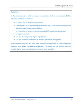 Audit Completion & Review
Hangai H. +255 767 410 594. h.hangai@cbe.ac.tz 18
Exam focus
In the exam you may be asked to consider issues that are likely to have some or all of the
following conditions in common:
▪ A critical area of the financial statements
▪ The subject of an accounting standard which has specific disclosure requirements and
recognition and measurement principles
▪ A contentious or subjective accounting area which has alternative treatments
▪ A high risk matters
▪ An area involving a high degree of judgement
▪ An area where the main source of evidence is that from management.
Many of these conditions will draw upon your detailed knowledge of financial reporting
standards from B2/C1 – Corporate Reporting. You should use the financial reporting
revision chapter at the end of this text to recap the basic principles.
 