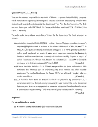 Audit Completion & Review
Hangai H. +255 767 410 594. h.hangai@cbe.ac.tz 19
Question 01: [ACCA-Adopted]
You are the manager responsible for the audit of Phoenix, a private limited liability company,
which manufactures super alloys from imported zinc and aluminium. The company operates three
similar foundries at different sites under the direction of Troy Pitz, the chief executive. The draft
accounts for the year ended 31st
March 2017 show profit before taxation of TZS. 1.7 billion (2016
– TZS. 1.5 billion).
The audit senior has produced a schedule of ‘Points for the Attention of the Audit Manager’ as
follows:
(a).A trade investment in 60,000,000 TZS. 1 ordinary shares of Pegasus, one of the company’s
major shipping contractors, is included in the balance sheet at cost of TZS. 80,000,000. In
May 2017, the published financial statements of Pegasus as at 30th
September 2016 show
only a small surplus of net assets. A recent press report now suggests that Pegasus is
insolvent and has ceased to trade. Although dividends declared by Pegasus in respect of
earlier years have not yet been paid, Phoenix has included TZS. 15,000,000 of dividends
receivable in its draft accounts as at 31st
March 2017. (06 marks)
(b).Current liabilities include a TZS. 500,000,000 provision for future maintenance. This
represents the estimated cost of overhauling the blast furnaces and other foundry
equipment. The overhaul is planned for August 2017 when all foundry workers take two
weeks annual leave. (07 marks)
(c).All industrial waste from the furnaces (‘clinker’) is purchased by Cleanaway Ltd, a
government-approved disposal company, under a five-year contract that is due for renewal
later this year. A recent newspaper article states that ‘substantial fines have been levied on
Cleanaway for illegal dumping’. Troy Pitz is the majority shareholder of Cleanaway.
(07 marks)
Required:
For each of the above points:
(i) Comment on the matters that you would consider; and
 