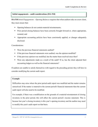 Audit Completion & Review
Hangai H. +255 767 410 594. h.hangai@cbe.ac.tz 2
ISA 510 Initial Engagements – Opening Balances requires that when auditors take on a new client,
they must ensure that:
▪ Opening balances do not contain material misstatements;
▪ Prior period closing balances have been correctly brought forward or, where appropriate,
restated; and
▪ Appropriate accounting policies have been consistently applied, or changes adequately
disclosed.
Considerations:
▪ Were the previous financial statements audited?
▪ If the previous financial statements were audited, was the opinion modified?
▪ If the previous opinion was modified, has the matter been resolved since then?
▪ Were any adjustments made as a result of the audit? If so, has the client adjusted their
accounting ledgers as well as the financial statements?
If auditors are unable to satisfy themselves with regard to the preceding period, they will have to
consider modifying the current audit report.
Initial engagements – audit considerations [ISA 510]
Example
Difficulties may arise where the prior period audit report was modified and the matter remains
unresolved. If the matter is material to the current period's financial statements then the current
audit report will also need to be modified.
For example; if there was a modification on the grounds of a material misstatement of closing
inventory in the prior period, this will affect the current period’s income statement. This is
because last year’s closing inventory is this year’s opening inventory and the auditor may need
to modify this year's audit report on that basis.
 