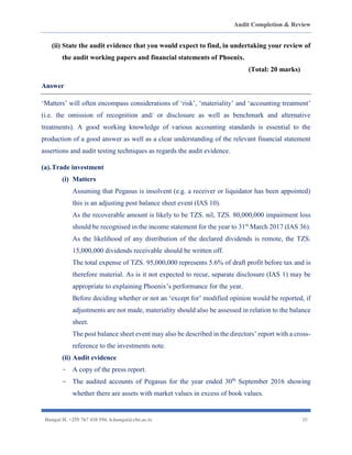 Audit Completion & Review
Hangai H. +255 767 410 594. h.hangai@cbe.ac.tz 20
(ii) State the audit evidence that you would expect to find, in undertaking your review of
the audit working papers and financial statements of Phoenix.
(Total: 20 marks)
Answer
‘Matters’ will often encompass considerations of ‘risk’, ‘materiality’ and ‘accounting treatment’
(i.e. the omission of recognition and/ or disclosure as well as benchmark and alternative
treatments). A good working knowledge of various accounting standards is essential to the
production of a good answer as well as a clear understanding of the relevant financial statement
assertions and audit testing techniques as regards the audit evidence.
(a).Trade investment
(i) Matters
Assuming that Pegasus is insolvent (e.g. a receiver or liquidator has been appointed)
this is an adjusting post balance sheet event (IAS 10).
As the recoverable amount is likely to be TZS. nil, TZS. 80,000,000 impairment loss
should be recognised in the income statement for the year to 31st
March 2017 (IAS 36).
As the likelihood of any distribution of the declared dividends is remote, the TZS.
15,000,000 dividends receivable should be written off.
The total expense of TZS. 95,000,000 represents 5.6% of draft profit before tax and is
therefore material. As is it not expected to recur, separate disclosure (IAS 1) may be
appropriate to explaining Phoenix’s performance for the year.
Before deciding whether or not an ‘except for’ modified opinion would be reported, if
adjustments are not made, materiality should also be assessed in relation to the balance
sheet.
The post balance sheet event may also be described in the directors’ report with a cross-
reference to the investments note.
(ii) Audit evidence
- A copy of the press report.
- The audited accounts of Pegasus for the year ended 30th
September 2016 showing
whether there are assets with market values in excess of book values.
 
