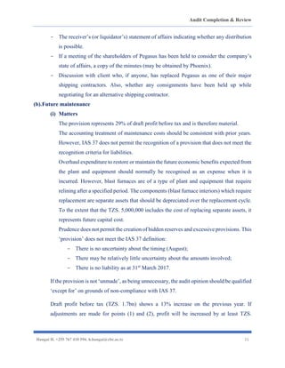 Audit Completion & Review
Hangai H. +255 767 410 594. h.hangai@cbe.ac.tz 21
- The receiver’s (or liquidator’s) statement of affairs indicating whether any distribution
is possible.
- If a meeting of the shareholders of Pegasus has been held to consider the company’s
state of affairs, a copy of the minutes (may be obtained by Phoenix).
- Discussion with client who, if anyone, has replaced Pegasus as one of their major
shipping contractors. Also, whether any consignments have been held up while
negotiating for an alternative shipping contractor.
(b).Future maintenance
(i) Matters
The provision represents 29% of draft profit before tax and is therefore material.
The accounting treatment of maintenance costs should be consistent with prior years.
However, IAS 37 does not permit the recognition of a provision that does not meet the
recognition criteria for liabilities.
Overhaul expenditure to restore or maintain the future economic benefits expected from
the plant and equipment should normally be recognised as an expense when it is
incurred. However, blast furnaces are of a type of plant and equipment that require
relining after a specified period. The components (blast furnace interiors) which require
replacement are separate assets that should be depreciated over the replacement cycle.
To the extent that the TZS. 5,000,000 includes the cost of replacing separate assets, it
represents future capital cost.
Prudence does not permit the creation of hidden reserves and excessive provisions. This
‘provision’ does not meet the IAS 37 definition:
- There is no uncertainty about the timing (August);
- There may be relatively little uncertainty about the amounts involved;
- There is no liability as at 31st
March 2017.
If the provision is not ‘unmade’, as being unnecessary, the audit opinion should be qualified
‘except for’ on grounds of non-compliance with IAS 37.
Draft profit before tax (TZS. 1.7bn) shows a 13% increase on the previous year. If
adjustments are made for points (1) and (2), profit will be increased by at least TZS.
 