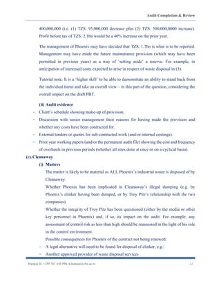 Audit Completion & Review
Hangai H. +255 767 410 594. h.hangai@cbe.ac.tz 22
400,000,000 (i.e. (1) TZS. 95,000,000 decrease plus (2) TZS. 500,000,0000 increase).
Profit before tax of TZS. 2.1bn would be a 40% increase on the prior year.
The management of Phoenix may have decided that TZS. 1.7bn is what is to be reported.
Management may have made the future maintenance provision (which may have been
permitted in previous years) as a way of ‘setting aside’ a reserve. For example, in
anticipation of increased costs expected to arise in respect of waste disposal in (3).
Tutorial note: It is a ‘higher skill’ to be able to demonstrate an ability to stand back from
the individual items and take an overall view – in this part of the question, considering the
overall impact on the draft PBT.
(ii) Audit evidence
- Client’s schedule showing make-up of provision.
- Discussion with senior management their reasons for having made the provision and
whether any costs have been contracted for.
- External tenders or quotes for sub-contracted work (and/or internal costings).
- Prior year working papers (and/or the permanent audit file) showing the cost and frequency
of overhauls in previous periods (whether all sites done at once or on a cyclical basis).
(c).Cleanaway
(i) Matters
The matter is likely to be material as ALL Phoenix’s industrial waste is disposed of by
Cleanaway.
Whether Phoenix has been implicated in Cleanaway’s illegal dumping (e.g. by
Phoenix’s clinker having been dumped, or by Troy Pitz’s relationship with the two
companies).
Whether the integrity of Troy Pitz has been questioned (either by the media or other
key personnel in Phoenix) and, if so, its impact on the audit. For example, any
assessment of control risk as less than high should be reassessed in the light of his role
in the control environment.
Possible consequences for Phoenix of the contract not being renewed:
- A legal alternative will need to be found for disposal of clinker, e.g.:
- Another approved provider of waste disposal services
 