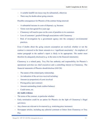 Audit Completion & Review
Hangai H. +255 767 410 594. h.hangai@cbe.ac.tz 23
- A suitable landfill site (taxes may be substantial), otherwise
- There may be doubts about going concern.
Possible consequences for Phoenix of the contract being renewed:
- A substantial increase in costs of disposal, e.g. because:
- Terms were last agreed five years ago
- Cleanaway will need to pass on the costs of penalties to its customers
- Loss of customers’ goodwill through associations with Cleanaway
- Risk of investigation by a government agency into the company’s environmental
practices.
Even if doubts about the going concern assumption are resolved, whether or not the
contract is renewed in the future amounts to a ‘significant uncertainty’. An emphasis of
matter paragraph in the auditor’s report is likely to be appropriate. The matter must
therefore be adequately disclosed (e.g. in the notes to the financial statements).
Cleanaway is a related party. Troy Pitz has authority and responsibility for Phoenix’s
operational activities (as chief executive) and a controlling interest in Cleanaway. The
financial statements of Phoenix should disclose (IAS 24):
- The nature of the related party relationship;
- An indication of the services received including:
- Amount (or proportion) of costs involved
- Pricing policy (per contract)
- Amount outstanding (trade creditor balance)
- Credit terms, etc.
(ii) Audit evidence
- The terms of the contract, in particular whether:
- Early termination could be an option for Phoenix (in the light of Cleanaway’s illegal
activities);
- Any clauses are relevant to its renewal (e.g. restricting price increases).
- Newspaper articles, including any editorial comment or letters from Cleanaway or Troy
Pitz.
 