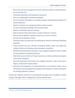 Audit Completion & Review
Hangai H. +255 767 410 594. h.hangai@cbe.ac.tz 24
- Discussions with senior management (Troy Pitz and others) whether a suitable alternative
service provider exists.
- Concerning related parties and related party transactions:
- Prior year working papers and financial statements;
- Review of Phoenix’s procedures (e.g. keeping of registers and requiring board approval of
certain transactions)
- Inquiries of directors, key management and the company secretary
- An extract of principal shareholders from the share register
- Minutes of shareholder and board meetings;
- Relevant statutory books and records (e.g. register of directors’ interests)
- Relevant returns supplied to regulatory agencies (e.g. income tax returns)
- Extracts from all significant contracts
- Third party replies (e.g. bank reports for audit purposes and loan confirmations identifying
guarantees)
- A post-year-end review, up to the date of signing the auditors’ report, must support the
validity or otherwise of the going concern assumption. In particular:
- Board minutes should indicate what action, if any, management propose to take to mitigate
the adverse publicity surrounding Cleanaway
- Order books may reveal the loss of major customers (e.g. if delays experienced consequent
on the demise of Pegasus)
- Successful negotiations with existing or new shipping contractors, to take on the work of
Pegasus, should result in signed contracts
- Discussions with management, to ascertain their plans to secure Phoenix’s future, may be
confirmed by written management representations (assuming there is neither corroborative
nor conflicting alternative evidence).
Tutorial note: Taking an overall view on something like the going concern assumption is another
example of the higher skill of ‘standing back’ from the individual items.
 