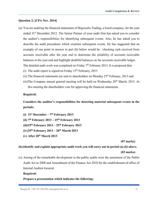 Audit Completion & Review
Hangai H. +255 767 410 594. h.hangai@cbe.ac.tz 25
Question 2: [CPA Nov. 2014]
(a).You are auditing the financial statements of Bigresults Trading, a listed company, for the year
ended 31st
December 2012. The Senior Partner of your audit firm has asked you to consider
the auditor’s responsibilities for identifying subsequent events. Also, he has asked you to
describe the audit procedures which examine subsequent events. He has suggested that an
example of one point in answer to part (b) below would be: ‘checking cash received from
accounts receivable after the year end to determine the reliability of accounts receivable
balances at the year-end and highlight doubtful balances on the accounts receivable ledger.
The detailed audit work was completed on Friday 7th
February 2013. It is proposed that:
(i) The audit report is signed on Friday 15th
February, 2013
(ii) The financial statements are sent to shareholders on Monday 25th
February, 2013 and
(iii)The Company annual general meeting will be held on Wednesday 20th
March, 2013. At
this meeting the shareholders vote for approving the financial statements.
Required:
Considers the auditor’s responsibilities for detecting material subsequent events in the
periods:
(i) 31st December – 7th February 2013
(ii) 7th February 2013 – 15th February 2013
(iii)15th February 2013 – 25th February 2013
(iv)25th February 2013 – 20th March 2013
(v) After 20th March 2013
(07 marks)
(b).Identify and explain appropriate audit work you will carry out in period (a) (ii) above.
(03 marks)
(c).Among of the remarkable development in the public audits were the enactment of the Public
Audit Act in 2008 and Amendment of the Finance Act 2010 for the establishment of office of
Internal Auditor General.
Required:
Prepare a presentation which indicates the following:
 