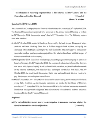 Audit Completion & Review
Hangai H. +255 767 410 594. h.hangai@cbe.ac.tz 26
The difference of reporting responsibilities of the Internal Auditor General and the
Controller and Auditor General. (10 marks)
(Total: 20 marks)
Question 03: [CPA May. 2015]
An Accountant of Kiwira prepares the financial statements for the year ended 30th
September 2014.
The financial Statements are expected to be approved in the Annual General Meeting, to be held
on 29th
November 2014. Assume that today’s date is 22nd
November 2014. The following matters
have been revealed:
(i) On 14th
October 2014, a material fraud was discovered by the book keeper. The payable ledger
assistant had been diverting funds into a fictitious supplier bank account, set up by the
employee, which had been occurring for the past six months. The employee was immediately
suspended pending legal proceeding against him. His salaries have been withheld as part of
reimbursement back to the company.
(ii) On September 2014, a customer initiated legal proceedings against the company in relation to
breach of contract. On 29th
September 2014, the company legal advisor informed the directors
that it was unlikely the company would be found liable; therefore, no provision has been made
in the financial statements, but disclosure as a contingent liability has been made. On 29th
October 2014, the court found the company liable on a technicality and it is now required to
pay for damages amounting to a material sum.
(iii)On 19th
November, 2014 one of Kiwira’s customers ceased trading due to financial difficulties
owing TZS. 4 million. As the financial statements are needed for the Board of Directors
meeting on 25th
November 2014, the Accountant of Kiwira decided that because the amount is
immaterial, no adjustment is required. The auditors have also confirmed that this amount is
immaterial to the Draft Financial Statement.
Required:
(a).For each of the three events above, you are required to assess and conclude whether the
financial Statements require adjustment. (10 marks)
 