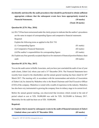 Audit Completion & Review
Hangai H. +255 767 410 594. h.hangai@cbe.ac.tz 27
(b).Identify and describe the audit procedures that should be performed to obtain sufficient
appropriate evidence that the subsequent events have been appropriately treated in
Financial Statements. (10 marks)
(Total: 20 marks)
Question 04: [CPA May. 2016]
(a).ISA 710 has been restructured under the clarity project to indicate that the auditor’s procedures
are the same in respect of corresponding figures and comparative financial statements.
Required:
Explain the following terms as applied in the ISA 710:
(i) Corresponding figures (01 marks)
(ii) Comparative Financial Statements (02 marks)
(iii)The auditor’s responsibilities for corresponding figures (03 marks)
(b).Explain any four generally accepted objectives for statement of financial position/balance sheet
audit (04 marks)
Question 05: [CPA May. 2017]
You are the audit senior in Rafiki Associates, and you have just concluded the audit of one of your
audit clients, Zuberi Ltd, whose year end is 31st
December 2016. The Financial Statements have
recently been issued to the shareholders and the annual general meeting has been slated for 26th
March 2017. The meeting will, in accordance with the memorandum and articles of Association
of Zuberi Ltd, be chaired by Mukubwa who is the Board Chairman and Chief Executive Officer
(CEO) of the company. Mukubwa is vested with a wealth of experience in the industry. Mukubwa
has also been very instrumental to growing the company from its infancy stage to its current level.
Before the annual general meeting, you discovered that inventory which existed at the end of
period valued at cost at TZS. 50,000,000 was sold for TZS. 38,520,000 in February 2017.
Materiality for the audit has been set at TZS. 10,000,000.
Required:
(i) Explain what is meant by subsequent events in the audit of financial statement of Zuberi
Limited whose year end is 31st December 2016. (03 marks)
 