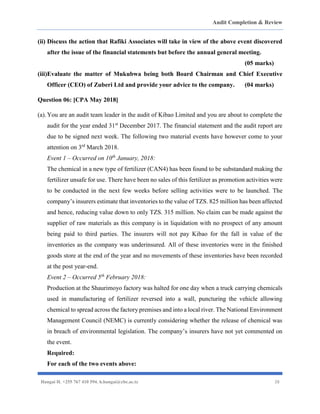 Audit Completion & Review
Hangai H. +255 767 410 594. h.hangai@cbe.ac.tz 28
(ii) Discuss the action that Rafiki Associates will take in view of the above event discovered
after the issue of the financial statements but before the annual general meeting.
(05 marks)
(iii)Evaluate the matter of Mukubwa being both Board Chairman and Chief Executive
Officer (CEO) of Zuberi Ltd and provide your advice to the company. (04 marks)
Question 06: [CPA May 2018]
(a).You are an audit team leader in the audit of Kibao Limited and you are about to complete the
audit for the year ended 31st
December 2017. The financial statement and the audit report are
due to be signed next week. The following two material events have however come to your
attention on 3rd
March 2018.
Event 1 – Occurred on 10th
January, 2018:
The chemical in a new type of fertilizer (CAN4) has been found to be substandard making the
fertilizer unsafe for use. There have been no sales of this fertilizer as promotion activities were
to be conducted in the next few weeks before selling activities were to be launched. The
company’s insurers estimate that inventories to the value of TZS. 825 million has been affected
and hence, reducing value down to only TZS. 315 million. No claim can be made against the
supplier of raw materials as this company is in liquidation with no prospect of any amount
being paid to third parties. The insurers will not pay Kibao for the fall in value of the
inventories as the company was underinsured. All of these inventories were in the finished
goods store at the end of the year and no movements of these inventories have been recorded
at the post year-end.
Event 2 – Occurred 5th
February 2018:
Production at the Shaurimoyo factory was halted for one day when a truck carrying chemicals
used in manufacturing of fertilizer reversed into a wall, puncturing the vehicle allowing
chemical to spread across the factory premises and into a local river. The National Environment
Management Council (NEMC) is currently considering whether the release of chemical was
in breach of environmental legislation. The company’s insurers have not yet commented on
the event.
Required:
For each of the two events above:
 