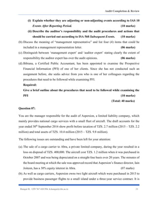 Audit Completion & Review
Hangai H. +255 767 410 594. h.hangai@cbe.ac.tz 29
(i) Explain whether they are adjusting or non-adjusting events according to IAS 10
Events After Reporting Period. (10 marks)
(ii) Describe the auditor’s responsibility and the audit procedures and actions that
should be carried out according to ISA 560 Subsequent Events. (10 marks)
(b).Discuss the meaning of “management representative” and list four (4) items that could be
included in a management representation letter. (06 marks)
(c).Distinguish between ‘management expert’ and ‘auditor expert’ stating clearly the extent of
responsibility the auditor expert has over the audit opinions. (06 marks)
(d).Bibiana, a Certified Public Accountant, has been appointed to examine the Prospective
Financial Information (PFI) of one of her clients. Since she has not conducted such an
assignment before, she seeks advice from you who is one of her colleagues regarding the
procedures that need to be followed while examining PFI.
Required:
Give a brief outline about the procedures that need to be followed while examining the
PFI (10 marks)
(Total: 40 marks)
Question 07:
You are the manager responsible for the audit of Aspersion, a limited liability company, which
mainly provides national cargo services with a small fleet of aircraft. The draft accounts for the
year ended 30th
September 2016 show profit before taxation of TZS. 2.7 million (2015 – TZS. 2.2
million) and total assets of TZS. 10.4 million (2015 – TZS. 9.8 million).
The following issues are outstanding and have been left for your attention:
(a).The sale of a cargo carrier to Abra, a private limited company, during the year resulted in a
loss on disposal of TZS. 400,000. The aircraft cost TZS. 1.2 million when it was purchased in
October 2007 and was being depreciated on a straight-line basis over 20 years. The minutes of
the board meeting at which the sale was approved record that Aspersion’s finance director, Iain
Joiteon, has a 30% equity interest in Abra. (07 marks)
(b).As well as cargo carriers, Aspersion owns two light aircraft which were purchased in 2013 to
provide business passenger flights to a small island under a three-year service contract. It is
 