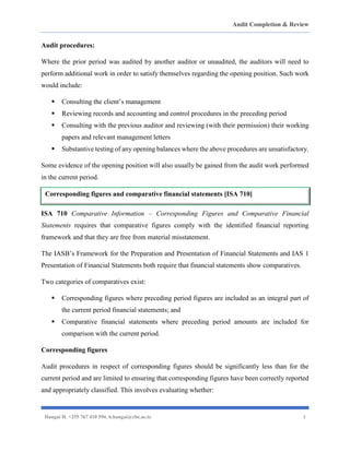 Audit Completion & Review
Hangai H. +255 767 410 594. h.hangai@cbe.ac.tz 3
Audit procedures:
Where the prior period was audited by another auditor or unaudited, the auditors will need to
perform additional work in order to satisfy themselves regarding the opening position. Such work
would include:
▪ Consulting the client’s management
▪ Reviewing records and accounting and control procedures in the preceding period
▪ Consulting with the previous auditor and reviewing (with their permission) their working
papers and relevant management letters
▪ Substantive testing of any opening balances where the above procedures are unsatisfactory.
Some evidence of the opening position will also usually be gained from the audit work performed
in the current period.
ISA 710 Comparative Information – Corresponding Figures and Comparative Financial
Statements requires that comparative figures comply with the identified financial reporting
framework and that they are free from material misstatement.
The IASB’s Framework for the Preparation and Presentation of Financial Statements and IAS 1
Presentation of Financial Statements both require that financial statements show comparatives.
Two categories of comparatives exist:
▪ Corresponding figures where preceding period figures are included as an integral part of
the current period financial statements; and
▪ Comparative financial statements where preceding period amounts are included for
comparison with the current period.
Corresponding figures
Audit procedures in respect of corresponding figures should be significantly less than for the
current period and are limited to ensuring that corresponding figures have been correctly reported
and appropriately classified. This involves evaluating whether:
Corresponding figures and comparative financial statements [ISA 710]
 