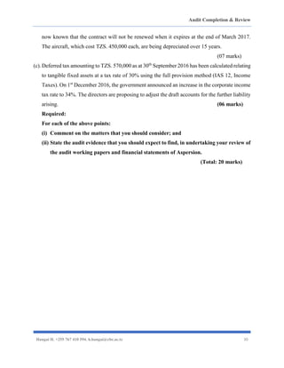 Audit Completion & Review
Hangai H. +255 767 410 594. h.hangai@cbe.ac.tz 30
now known that the contract will not be renewed when it expires at the end of March 2017.
The aircraft, which cost TZS. 450,000 each, are being depreciated over 15 years.
(07 marks)
(c).Deferred tax amounting to TZS. 570,000 as at 30th
September 2016 has been calculated relating
to tangible fixed assets at a tax rate of 30% using the full provision method (IAS 12, Income
Taxes). On 1st
December 2016, the government announced an increase in the corporate income
tax rate to 34%. The directors are proposing to adjust the draft accounts for the further liability
arising. (06 marks)
Required:
For each of the above points:
(i) Comment on the matters that you should consider; and
(ii) State the audit evidence that you should expect to find, in undertaking your review of
the audit working papers and financial statements of Aspersion.
(Total: 20 marks)
 