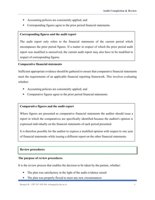 Audit Completion & Review
Hangai H. +255 767 410 594. h.hangai@cbe.ac.tz 4
▪ Accounting policies are consistently applied; and
▪ Corresponding figures agree to the prior period financial statements.
Comparative financial statements
Sufficient appropriate evidence should be gathered to ensure that comparative financial statements
meet the requirements of an applicable financial reporting framework. This involves evaluating
whether:
▪ Accounting policies are consistently applied; and
▪ Comparative figures agree to the prior period financial statements.
The purpose of review procedures
It is the review process that enables the decision to be taken by the partner, whether:
▪ The plan was satisfactory in the light of the audit evidence raised
▪ The plan was properly flexed to meet any new circumstances
Corresponding figures and the audit report
The audit report only refers to the financial statements of the current period which
encompasses the prior period figures. If a matter in respect of which the prior period audit
report was modified is unresolved, the current audit report may also have to be modified in
respect of corresponding figures.
Comparative figures and the audit report
Where figures are presented as comparative financial statements the auditor should issue a
report in which the comparatives are specifically identified because the auditor's opinion is
expressed individually on the financial statements of each period presented.
It is therefore possible for the auditor to express a modified opinion with respect to one year
of financial statements while issuing a different report on the other financial statements.
Review procedures
 