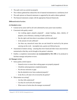 Audit Completion & Review
Hangai H. +255 767 410 594. h.hangai@cbe.ac.tz 5
▪ The audit work was carried out properly
▪ The evidence gathered has reduced the risk of material misstatement to a satisfactory level
▪ The audit opinion on financial statements is supported by the audit evidence gathered
▪ The financial statements comply with the appropriate financial framework.
Different levels of review:
(1) Detailed review
▪ Carried out by senior staff on all work submitted by more junior team members.
▪ Concerned with quality control.
- Are working papers properly prepared? – proper headings, dates, identity of
preparer, cross references, meaning of audit symbols etc.
- Has the right work been done in accordance with the audit plan?
- Is the amount of work sufficient?
- Are there any unresolved issues that can and should be resolved by the person
carrying out the work – incomplete tests, queries not followed up etc.
▪ Assessment of matters arising – ensuring that errors found and other issues uncovered are
summarised so that they can be brought to the partner’s attention.
▪ Enables a completion memorandum (as recommended by ISA 230) to be produced to
facilitate manager and partner reviews.
(2) Manager review
▪ Some quality control aspects:
- General review to ensure that working papers are properly prepared
- Checklists and programmes completed properly
- No obvious omissions or gaps
- Has the detailed review been conducted properly?
- Is the file in a fit state to be reviewed by the partner?
▪ What matters are arising?
- Are they fully understood?
- Can they be resolved by the manager?
- What course of action does the manager recommend?
 