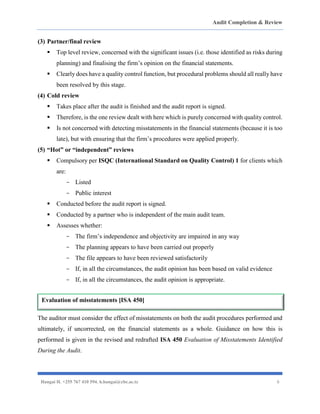 Audit Completion & Review
Hangai H. +255 767 410 594. h.hangai@cbe.ac.tz 6
(3) Partner/final review
▪ Top level review, concerned with the significant issues (i.e. those identified as risks during
planning) and finalising the firm’s opinion on the financial statements.
▪ Clearly does have a quality control function, but procedural problems should all really have
been resolved by this stage.
(4) Cold review
▪ Takes place after the audit is finished and the audit report is signed.
▪ Therefore, is the one review dealt with here which is purely concerned with quality control.
▪ Is not concerned with detecting misstatements in the financial statements (because it is too
late), but with ensuring that the firm’s procedures were applied properly.
(5) “Hot” or “independent” reviews
▪ Compulsory per ISQC (International Standard on Quality Control) 1 for clients which
are:
- Listed
- Public interest
▪ Conducted before the audit report is signed.
▪ Conducted by a partner who is independent of the main audit team.
▪ Assesses whether:
- The firm’s independence and objectivity are impaired in any way
- The planning appears to have been carried out properly
- The file appears to have been reviewed satisfactorily
- If, in all the circumstances, the audit opinion has been based on valid evidence
- If, in all the circumstances, the audit opinion is appropriate.
The auditor must consider the effect of misstatements on both the audit procedures performed and
ultimately, if uncorrected, on the financial statements as a whole. Guidance on how this is
performed is given in the revised and redrafted ISA 450 Evaluation of Misstatements Identified
During the Audit.
Evaluation of misstatements [ISA 450]
 