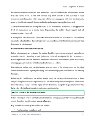 Audit Completion & Review
Hangai H. +255 767 410 594. h.hangai@cbe.ac.tz 7
In order to achieve this the auditor must accumulate a record of all identified misstatements, unless
they are clearly trivial. In the first instance they must consider if the existence of such
misstatements indicates that others may exist, which, when aggregated with other misstatements,
could be considered material. If so the audit plan and strategy may need to be revised.
All misstatements identified during the course of the audit should be reported to an appropriate
level of management on a timely basis. Importantly, the auditor should request that all
misstatements are corrected.
If management refuses to correct some or all of the misstatements the auditor should consider their
reasons for refusal and take these into account when considering if the financial statements are free
from material misstatement.
Evaluation of uncorrected misstatement
Before misstatements are evaluated the auditor should revisit their assessment of materiality to
determine whether, according to their judgement, it is still appropriate in the circumstances.
Following this they can then determine whether the unrecorded misstatements, either individually
or in aggregate, are material to the financial statements as a whole.
In so doing the auditor must consider both the size and nature of the misstatements and the effect
of misstatements related to prior periods (e.g. on corresponding figures, comparatives and opening
balances).
Following this consideration, the auditor should report the uncorrected misstatements to those
charged with governance and explain the effect this will have upon the audit opinion. At the same
time, they should request a written representation from those charged with governance that they
believe the effects of uncorrected misstatements are immaterial.
Before forming an opinion on the financial statements and deciding on the wording of the audit
report, the auditor should conduct an overall review.
Key methods used to carry out final review include:
▪ Final analytical procedures; and
Overall review of the financial statements
 
