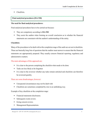 Audit Completion & Review
Hangai H. +255 767 410 594. h.hangai@cbe.ac.tz 8
▪ Checklists.
The need for final analytical procedures:
Final analytical procedures have to be carried out because:
▪ They are compulsory according to ISA 520
▪ They assist the auditor when forming an overall conclusion as to whether the financial
statements are consistent with the auditor's understanding of the entity.
Checklists:
Many of the procedures to be dealt with at the completion stage of the audit are set out in checklists.
These are basically long lists of questions that the auditor must answer to ensure that the financial
statements are appropriately prepared. They usually concern financial reporting, regulatory and
administrative matters.
The main advantages of this approach are:
▪ It is clear to the person completing the checklist what needs to be done
▪ Tasks are less likely to be forgotten
▪ It is clear to the reviewer whether any tasks remain unticked and checklists can therefore
be reviewed quickly.
There are some disadvantages, however:
▪ Unexpected circumstances may not be dealt with
▪ Checklists are sometimes completed by rote in an unthinking way.
Example of key checklists at the completion stage:
▪ Financial statements disclosures.
▪ Subsequent events review.
▪ Going concern review.
▪ Management Representations.
Final analytical procedures [ISA 520]
 