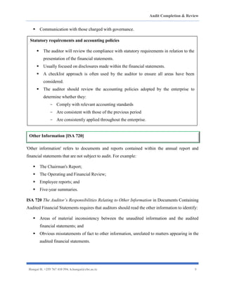 Audit Completion & Review
Hangai H. +255 767 410 594. h.hangai@cbe.ac.tz 9
▪ Communication with those charged with governance.
'Other information' refers to documents and reports contained within the annual report and
financial statements that are not subject to audit. For example:
▪ The Chairman's Report;
▪ The Operating and Financial Review;
▪ Employee reports; and
▪ Five-year summaries.
ISA 720 The Auditor’s Responsibilities Relating to Other Information in Documents Containing
Audited Financial Statements requires that auditors should read the other information to identify:
▪ Areas of material inconsistency between the unaudited information and the audited
financial statements; and
▪ Obvious misstatements of fact to other information, unrelated to matters appearing in the
audited financial statements.
Statutory requirements and accounting policies
▪ The auditor will review the compliance with statutory requirements in relation to the
presentation of the financial statements.
▪ Usually focused on disclosures made within the financial statements.
▪ A checklist approach is often used by the auditor to ensure all areas have been
considered.
▪ The auditor should review the accounting policies adopted by the enterprise to
determine whether they:
- Comply with relevant accounting standards
- Are consistent with those of the previous period
- Are consistently applied throughout the enterprise.
Other Information [ISA 720]
 