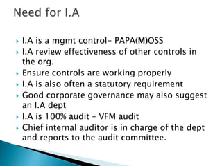 Need for I.AI.A is a mgmt control- PAPA(M)OSSI.A review effectiveness of other controls in the org.Ensure controls are working properlyI.A is also often a statutory requirementGood corporate governance may also suggest an I.A deptI.A is 100% audit – VFM auditChief internal auditor is in charge of the dept and reports to the audit committee.