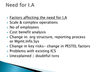 Need for I.AFactors affecting the need for I.AScale & complex operationsNo of employeesCost benefit analysisChange in: org structure, reporting process or Mgmt.Info.SysChange in key risks- change in PESTEL factorsProblems with existing ICSUnexplained / doubtful txns