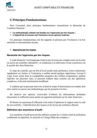 AUDIT COMPTABLE ET FINANCIER
2009/2010
12
C-Principes Fondamentaux
Pour l’essentiel, deux principes fondamentaux caractérisent la démarche de
l’auditeur financier :
✓ La méthodologie utilisée est fondée sur l’approche par les risques ;
✓ L’objectif de la mission est l’émission d’une opinion motivée ;
Ces principes fondamentaux ont été rappelés et précisés par l’évolution à la fois
nationale et internationale récente.
1- Approche par les risques
Nécessite de l’approche par les risques
L’audit financier s’est longtemps limité à une révision des comptes axée sur la mise
en œuvre de contrôles substantifs ; et conduisant à la délivrance d’une conclusion sur
la qualité des états financiers.
Ce type de contrôle, qui est loin d’avoir perdu toute pertinence, trouve néanmoins
rapidement ses limites si l’entreprise à auditer prend quelque importance. Lorsqu’il
s’agit d’une entité dont la comptabilité enregistre des milliers d’opérations, parfois
réparties sur plusieurs sites, et pouvant traduire dans certains cas des opérations
complexes, il devient notoirement insuffisant.
L’auditeur qui ne peut pas tout voir, et dont le temps d’intervention est compté, doit
alors mettre en œuvre une méthodologie qui lui permette à la fois :
De motiver son opinion, c'est-à-dire d’obtenir les informations probantes
nécessaires et suffisantes pour porter un jugement pertinent sur les états financiers ;
D’obtenir un maximum d’efficacité c'est-à-dire d’optimiser le rapport entre le coût
de son contrôle ; l’identification des risques et de niveau de confiance obtenue
Définition des assertions d’audit
Les assertions d’audit peuvent être définies comme les 3 critères dont la réalisation
conditionne la régularité, la sincérité et l’image fidèle des comptes »
 