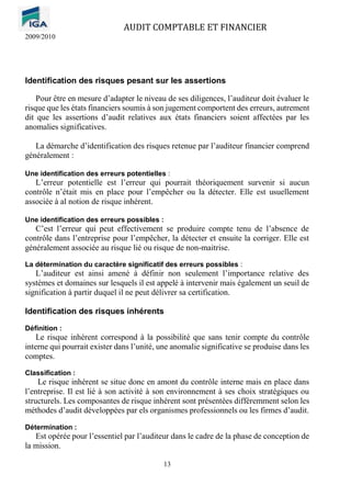 AUDIT COMPTABLE ET FINANCIER
2009/2010
13
Identification des risques pesant sur les assertions
Pour être en mesure d’adapter le niveau de ses diligences, l’auditeur doit évaluer le
risque que les états financiers soumis à son jugement comportent des erreurs, autrement
dit que les assertions d’audit relatives aux états financiers soient affectées par les
anomalies significatives.
La démarche d’identification des risques retenue par l’auditeur financier comprend
généralement :
Une identification des erreurs potentielles :
L’erreur potentielle est l’erreur qui pourrait théoriquement survenir si aucun
contrôle n’était mis en place pour l’empêcher ou la détecter. Elle est usuellement
associée à al notion de risque inhérent.
Une identification des erreurs possibles :
C’est l’erreur qui peut effectivement se produire compte tenu de l’absence de
contrôle dans l’entreprise pour l’empêcher, la détecter et ensuite la corriger. Elle est
généralement associée au risque lié ou risque de non-maitrise.
La détermination du caractère significatif des erreurs possibles :
L’auditeur est ainsi amené à définir non seulement l’importance relative des
systèmes et domaines sur lesquels il est appelé à intervenir mais également un seuil de
signification à partir duquel il ne peut délivrer sa certification.
Identification des risques inhérents
Définition :
Le risque inhérent correspond à la possibilité que sans tenir compte du contrôle
interne qui pourrait exister dans l’unité, une anomalie significative se produise dans les
comptes.
Classification :
Le risque inhérent se situe donc en amont du contrôle interne mais en place dans
l’entreprise. Il est lié à son activité à son environnement à ses choix stratégiques ou
structurels. Les composantes de risque inhérent sont présentées différemment selon les
méthodes d’audit développées par els organismes professionnels ou les firmes d’audit.
Détermination :
Est opérée pour l’essentiel par l’auditeur dans le cadre de la phase de conception de
la mission.
 