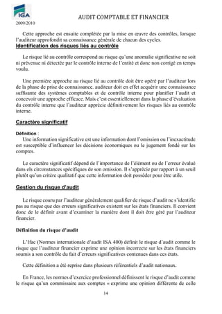 AUDIT COMPTABLE ET FINANCIER
2009/2010
14
Cette approche est ensuite complétée par la mise en œuvre des contrôles, lorsque
l’auditeur approfondit sa connaissance générale de chacun des cycles.
Identification des risques liés au contrôle
Le risque lié au contrôle correspond au risque qu’une anomalie significative ne soit
ni prévenue ni détectée par le contrôle interne de l’entité et donc non corrigé en temps
voulu.
Une première approche au risque lié au contrôle doit être opéré par l’auditeur lors
de la phase de prise de connaissance. auditeur doit en effet acquérir une connaissance
suffisante des systèmes comptables et de contrôle interne pour planifier l’audit et
concevoir une approche efficace. Mais c’est essentiellement dans la phase d’évaluation
du contrôle interne que l’auditeur apprécie définitivement les risques liés au contrôle
interne.
Caractère significatif
Définition :
Une information significative est une information dont l’omission ou l’inexactitude
est susceptible d’influencer les décisions économiques ou le jugement fondé sur les
comptes.
Le caractère significatif dépend de l’importance de l’élément ou de l’erreur évalué
dans els circonstances spécifiques de son omission. Il s’apprécie par rapport à un seuil
plutôt qu’un critère qualitatif que cette information doit posséder pour être utile.
Gestion du risque d’audit
Le risque couru par l’auditeur généralement qualifier de risque d’audit ne s’identifie
pas au risque que des erreurs significatives existent sur les états financiers. Il convient
donc de le définir avant d’examiner la manière dont il doit être géré par l’auditeur
financier.
Définition du risque d’audit
L’Ifac (Normes internationale d’audit ISA 400) définit le risque d’audit comme le
risque que l’auditeur financier exprime une opinion incorrecte sur les états financiers
soumis a son contrôle du fait d’erreurs significatives contenues dans ces états.
Cette définition a été reprise dans plusieurs référentiels d’audit nationaux.
En France, les normes d’exercice professionnel définissent le risque d’audit comme
le risque qu’un commissaire aux comptes « exprime une opinion différente de celle
 