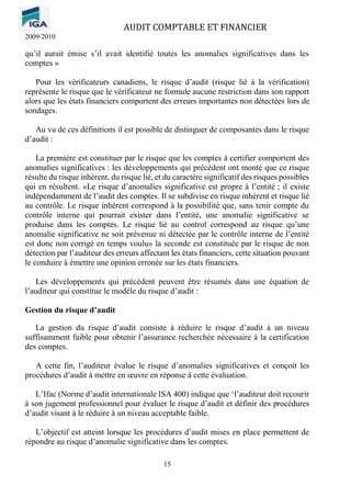 AUDIT COMPTABLE ET FINANCIER
2009/2010
15
qu’il aurait émise s’il avait identifié toutes les anomalies significatives dans les
comptes »
Pour les vérificateurs canadiens, le risque d’audit (risque lié à la vérification)
représente le risque que le vérificateur ne formule aucune restriction dans son rapport
alors que les états financiers comportent des erreurs importantes non détectées lors de
sondages.
Au vu de ces définitions il est possible de distinguer de composantes dans le risque
d’audit :
La première est constituer par le risque que les comptes à certifier comportent des
anomalies significatives : les développements qui précédent ont monté que ce risque
résulte du risque inhérent, du risque lié, et du caractère significatif des risques possibles
qui en résultent. «Le risque d’anomalies significative est propre à l’entité ; il existe
indépendamment de l’audit des comptes. Il se subdivise en risque inhérent et risque lié
au contrôle. Le risque inhérent correspond à la possibilité que, sans tenir compte du
contrôle interne qui pourrait exister dans l’entité, une anomalie significative se
produise dans les comptes. Le risque lié au control correspond au risque qu’une
anomalie significative ne soit prévenue ni détectée par le contrôle interne de l’entité
est donc non corrigé en temps voulu» la seconde est constituée par le risque de non
détection par l’auditeur des erreurs affectant les états financiers, cette situation pouvant
le conduire à émettre une opinion erronée sur les états financiers.
Les développements qui précèdent peuvent être résumés dans une équation de
l’auditeur qui constitue le modèle du risque d’audit :
Gestion du risque d’audit
La gestion du risque d’audit consiste à réduire le risque d’audit à un niveau
suffisamment faible pour obtenir l’assurance recherchée nécessaire à la certification
des comptes.
A cette fin, l’auditeur évalue le risque d’anomalies significatives et conçoit les
procédures d’audit à mettre en œuvre en réponse à cette évaluation.
L’Ifac (Norme d’audit internationale ISA 400) indique que ‘l’auditeur doit recourir
à son jugement professionnel pour évaluer le risque d’audit et définir des procédures
d’audit visant à le réduire à un niveau acceptable faible.
L’objectif est atteint lorsque les procédures d’audit mises en place permettent de
répondre au risque d’anomalie significative dans les comptes.
 