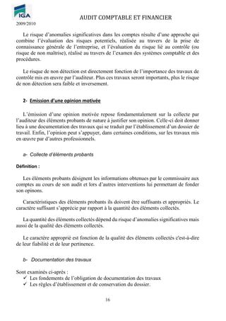AUDIT COMPTABLE ET FINANCIER
2009/2010
16
Le risque d’anomalies significatives dans les comptes résulte d’une approche qui
combine l’évaluation des risques potentiels, réalisée au travers de la prise de
connaissance générale de l’entreprise, et l’évaluation du risque lié au contrôle (ou
risque de non maîtrise), réalisé au travers de l’examen des systèmes comptable et des
procédures.
Le risque de non détection est directement fonction de l’importance des travaux de
contrôle mis en œuvre par l’auditeur. Plus ces travaux seront importants, plus le risque
de non détection sera faible et inversement.
2- Emission d’une opinion motivée
L’émission d’une opinion motivée repose fondamentalement sur la collecte par
l’auditeur des éléments probants de nature à justifier son opinion. Celle-ci doit donner
lieu à une documentation des travaux qui se traduit par l’établissement d’un dossier de
travail. Enfin, l’opinion peut s’appuyer, dans certaines conditions, sur les travaux mis
en œuvre par d’autres professionnels.
a- Collecte d’éléments probants
Définition :
Les éléments probants désignent les informations obtenues par le commissaire aux
comptes au cours de son audit et lors d’autres interventions lui permettant de fonder
son opinons.
Caractéristiques des éléments probants ils doivent être suffisants et appropriés. Le
caractère suffisant s’apprécie par rapport à la quantité des éléments collectés.
La quantité des éléments collectés dépend du risque d’anomalies significatives mais
aussi de la qualité des éléments collectés.
Le caractère approprié est fonction de la qualité des éléments collectés c'est-à-dire
de leur fiabilité et de leur pertinence.
b- Documentation des travaux
Sont examinés ci-après :
✓ Les fondements de l’obligation de documentation des travaux
✓ Les règles d’établissement et de conservation du dossier.
 