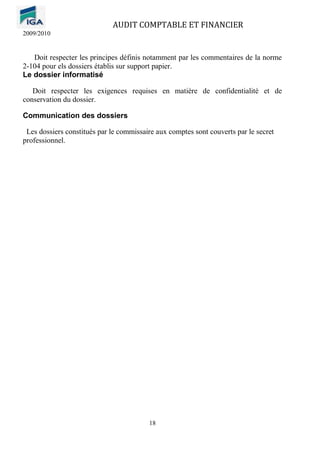 AUDIT COMPTABLE ET FINANCIER
2009/2010
18
Doit respecter les principes définis notamment par les commentaires de la norme
2-104 pour els dossiers établis sur support papier.
Le dossier informatisé
Doit respecter les exigences requises en matière de confidentialité et de
conservation du dossier.
Communication des dossiers
Les dossiers constitués par le commissaire aux comptes sont couverts par le secret
professionnel.
 