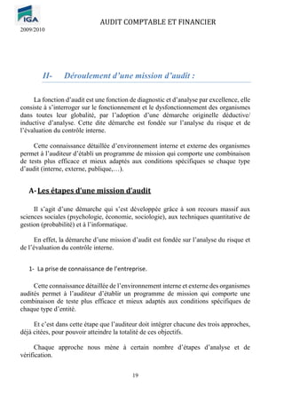 AUDIT COMPTABLE ET FINANCIER
2009/2010
19
II- Déroulement d’une mission d’audit :
La fonction d’audit est une fonction de diagnostic et d’analyse par excellence, elle
consiste à s’interroger sur le fonctionnement et le dysfonctionnement des organismes
dans toutes leur globalité, par l’adoption d’une démarche originelle déductive/
inductive d’analyse. Cette dite démarche est fondée sur l’analyse du risque et de
l’évaluation du contrôle interne.
Cette connaissance détaillée d’environnement interne et externe des organismes
permet à l’auditeur d’établi un programme de mission qui comporte une combinaison
de tests plus efficace et mieux adaptés aux conditions spécifiques se chaque type
d’audit (interne, externe, publique,…).
A-Les étapes d’une mission d’audit
Il s’agit d’une démarche qui s’est développée grâce à son recours massif aux
sciences sociales (psychologie, économie, sociologie), aux techniques quantitative de
gestion (probabilité) et à l’informatique.
En effet, la démarche d’une mission d’audit est fondée sur l’analyse du risque et
de l’évaluation du contrôle interne.
1- La prise de connaissance de l’entreprise.
Cette connaissance détaillée de l’environnement interne et externe des organismes
audités permet à l’auditeur d’établir un programme de mission qui comporte une
combinaison de teste plus efficace et mieux adaptés aux conditions spécifiques de
chaque type d’entité.
Et c’est dans cette étape que l’auditeur doit intégrer chacune des trois approches,
déjà citées, pour pouvoir atteindre la totalité de ces objectifs.
Chaque approche nous mène à certain nombre d’étapes d’analyse et de
vérification.
 