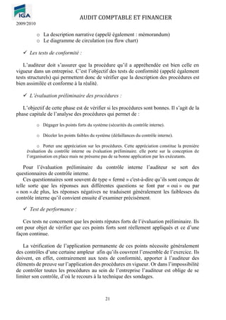 AUDIT COMPTABLE ET FINANCIER
2009/2010
21
o La description narrative (appelé également : mémorandum)
o Le diagramme de circulation (ou flow chart)
✓ Les tests de conformité :
L’auditeur doit s’assurer que la procédure qu’il a appréhendée est bien celle en
vigueur dans un entreprise. C’est l’objectif des tests de conformité (appelé également
tests structurels) qui permettent donc de vérifier que la description des procédures est
bien assimilée et conforme à la réalité.
✓ L’évaluation préliminaire des procédures :
L’objectif de cette phase est de vérifier si les procédures sont bonnes. Il s’agit de la
phase capitale de l’analyse des procédures qui permet de :
o Dégager les points forts du système (sécurités du contrôle interne).
o Déceler les points faibles du système (défaillances du contrôle interne).
o Porter une appréciation sur les procédures. Cette appréciation constitue la première
évaluation du contrôle interne ou évaluation préliminaire. elle porte sur la conception de
l’organisation en place mais ne présume pas de sa bonne application par les exécutants.
Pour l’évaluation préliminaire du contrôle interne l’auditeur se sert des
questionnaires de contrôle interne.
Ces questionnaires sont souvent de type « fermé » c'est-à-dire qu’ils sont conçus de
telle sorte que les réponses aux différentes questions se font par « oui » ou par
« non ».de plus, les réponses négatives ne traduisent généralement les faiblesses du
contrôle interne qu’il convient ensuite d’examiner précisément.
✓ Test de performance :
Ces tests ne concernent que les points réputes forts de l’évaluation préliminaire. Ils
ont pour objet de vérifier que ces points forts sont réellement appliqués et ce d’une
façon continue.
La vérification de l’application permanente de ces points nécessite généralement
des contrôles d’une certaine ampleur afin qu’ils couvrent l’ensemble de l’exercice. Ils
doivent, en effet, contrairement aux tests de conformité, apporter à l’auditeur des
éléments de preuve sur l’application des procédures en vigueur. Or dans l’impossibilité
de contrôler toutes les procédures au sein de l’entreprise l’auditeur est oblige de se
limiter son contrôle, d’où le recours à la technique des sondages.
 