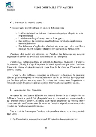 AUDIT COMPTABLE ET FINANCIER
2009/2010
22
✓ L’évaluation du contrôle interne :
A l’issu de cette étape l’auditeur est amené à distingue entre :
o Les forces du système qui sont constamment applique (d’après les tests
de permanence)
o Les faiblesses du système qui sont de deux types :
o Des faiblesses de conception décelées lors de l’évaluation préliminaire
du contrôle interne.
o Des faiblesses d’application résultant du non-respect des procédures
mises en place l’entreprise (décelées lors des testes de permanence)
L’auditeur doit porter son attention sur l’analyse des faiblesses qui peuvent
engendrer des erreurs au niveau des états financiers de l’entreprise.
L’analyse des faiblesses est faite en utilisant des feuilles de révélation et d’analyse
de problème (FRAP), il s’agit d’un papier de travail synthétique par lequel l’auditeur
documente chaque dysfonctionnement relevé lors de la phase de l’évaluation du
contrôle interne.
L’analyse des faiblesses constatées va influencer certainement le jugement
définitif qui doit être porté sur le contrôle interne. Et c'est en fonction de ce jugement
que l'auditeur prépare son programme du contrôle des comptes dont l'importance et
l'orientation sont déterminées par les résultats de l'évaluation du contrôle interne.
3- L’examen des états financiers.
Au terme de l’évaluation définitive du contrôle interne et de l’analyse de ces
faiblesses, l’auditeur peut définir plus précisément les champs de son intervention lors
de l’examen final des comptes. Il élabore à cet effet un programme de contrôle adapté
comprenant des vérifications dont la nature et l’ampleur dépendent notamment des
résultats de l’analyse du contrôle interne.
Pour le contrôle des comptes l’auditeur entreprend une démarche se composant de
deux volets :
✓ La détermination des conséquences de l’évaluation du contrôle interne:
 