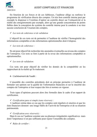 AUDIT COMPTABLE ET FINANCIER
2009/2010
23
En fonction de ces forces et de ces faiblesses, l’auditeur allège ou renforce le
programme de vérification directe des comptes. Un très bon contrôle interne peut par
exemple le dispenser à l’extrême d’opérer un contrôle direct sur l’exhaustivité et la
réalité des enregistrements par exemple, alors qu’une grande concentration de points
faibles dans la conception du système du contrôle interne peut le conduire à ne tirer
aucune conclusion de l’examen des comptes.
✓ Les tests de cohérence et de validation
L’objectif de ces tests est de permettre à l’auditeur de vérifier l’homogénéité des
informations comptables et des informations opérationnelles dont il dispose.
✓ Les tests de cohérence :
Ils ont pour objectif de rechercher des anomalies éventuelles au niveau des comptes
de l’entreprise. Ces tests se font à partir de la revue des informations comptables et
opérationnelles.
✓ Les tests de validation:
Ces tests ont pour objectif de vérifier les donnés de la comptabilité en les
rapprochant de la réalité qu’ils traduisent.
4- L’achèvement de l’audit :
L’ensemble des contrôles précédents doit en principe permettre à l’auditeur de
formuler son opinion sur la qualité de l’information financière et sur la sincérité des
comptes de l’entreprise et leur respect des lois et normes en vigueur.
Trois types d’opinions peuvent alors être formulés dans le cadre d’un rapport de
certification.
✓ Certification pure et simple (sans réserves) :
L’auditeur estime dans ce cas que les comptes sont réguliers et sincères et que les
états financiers donnent une image fidèle de l’activité de l'entreprise et de sa situation
patrimoniale.
✓ Certification avec réserve(s) :
Dans le cas ou l’auditeur constate une ou plusieurs irrégularités significatives mais
dont l’importance n’est pas suffisante pour rejeter l’ensemble des comptes.
✓ Refus de certifier :
 