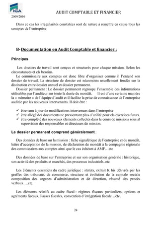AUDIT COMPTABLE ET FINANCIER
2009/2010
24
Dans ce cas les irrégularités constatées sont de nature à remettre en cause tous les
comptes de l’entreprise
B-Documentation en Audit Comptable et financier :
Principes
Les dossiers de travail sont conçus et structurés pour chaque mission. Selon les
circonstances et els besoins.
Le commissaire aux comptes est donc libre d’organiser comme il l’entend son
dossier de travail. La structure de dossier est néanmoins usuellement fondée sur la
distinction entre dossier annuel et dossier permanent.
Dossier permanent : Le dossier permanent regroupe l’ensemble des informations
utilisables par l’auditeur sur toute la durée du mondât. Il est d’une certaine manière
la « mémoire » de l’équipe d’audit et il facilite la prise de connaissance de l’entreprise
auditée par les nouveaux intervenants. Il doit être :
✓ être tenu à jour de modifications intervenues dans l’entreprise
✓ être allégé des documents ne pressentant plus d’utilité pour els exercices futurs.
✓ être complété des nouveaux éléments collectés dans le cours de missions sous al
supervision des responsables et directeurs de mission.
Le dossier permanent comprend généralement :
Des données de base sur la mission : fiche signalétique de l’entreprise et du mondât,
lettre d’acceptation de la mission, de déclaration de mondât à la compagnie régionale
des commissaires aux comptes ainsi que le cas échéant à AMF…etc
Des données de base sur l’entreprise et sur son organisation générale : historique,
son activité des produits et marchés, des processus industriels..etc
Les éléments essentiels du cadre juridique : statuts, extrait K bis délivrés par les
greffes des tribunaux de commerce, structure et évolution de la capitale sociale
composition des organes d’administration et de direction, résumé des procès
verbaux….etc.
Les éléments relatifs au cadre fiscal : régimes fiscaux particuliers, options et
agréments fiscaux, liasses fiscales, convention d’intégration fiscale…etc.
 