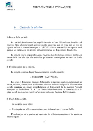 AUDIT COMPTABLE ET FINANCIER
2009/2010
27
I- Cadre de la mission
1- Forme de la société.
La société formée entre les propriétaires des actions déjà crées et de celles qui
pourront l'être ultérieurement, est une société anonyme qui est régie par les lois en
vigueur au Maroc, et notamment par la Loi 17-95 relative aux sociétés anonymes, ainsi
que par les statuts, qui ont été mis en harmonie avec les dispositions de cette loi.
La société pourra se prévaloir, dans l'avenir, dans les limites permises par la non
rétroactivité des lois, des lois nouvelles qui seraient promulguées au cours de la vie
sociale.
2- Dénomination de la société.
La société continue d'avoir la dénomination sociale suivante:
« TELECOM PARTNERS »
Les actes et documents émanant de la société et destinés aux tiers, notamment les
lettres, factures, annonces et publications diverses doivent indiquer la dénomination
sociale, précédée ou suivie immédiatement et lisiblement de la mention "société
anonyme" ou des initiales " S. A. " de l'énonciation du montant du capital social et du
siège social, ainsi que du numéro d'immatriculation au Registre du Commerce.
3- Objet de la société.
La société a pour objet:
• L'entreprise de télécommunication, para informatique et courant faible.
L'exploitation et la gestion de systèmes de télécommunication et de systèmes
informatiques.
 