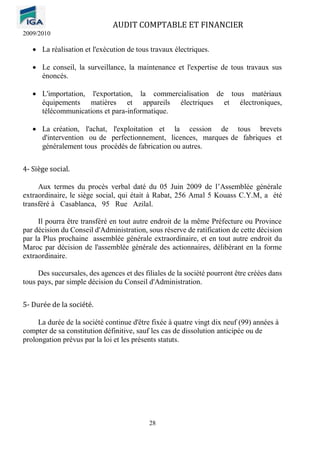 AUDIT COMPTABLE ET FINANCIER
2009/2010
28
• La réalisation et l'exécution de tous travaux électriques.
• Le conseil, la surveillance, la maintenance et l'expertise de tous travaux sus
énoncés.
• L'importation, l'exportation, la commercialisation de tous matériaux
équipements matières et appareils électriques et électroniques,
télécommunications et para-informatique.
• La création, l'achat, l'exploitation et la cession de tous brevets
d'intervention ou de perfectionnement, licences, marques de fabriques et
généralement tous procédés de fabrication ou autres.
4- Siège social.
Aux termes du procès verbal daté du 05 Juin 2009 de l’Assemblée générale
extraordinaire, le siège social, qui était à Rabat, 256 Amal 5 Kouass C.Y.M, a été
transféré à Casablanca, 95 Rue Azilal.
Il pourra être transféré en tout autre endroit de la même Préfecture ou Province
par décision du Conseil d'Administration, sous réserve de ratification de cette décision
par la Plus prochaine assemblée générale extraordinaire, et en tout autre endroit du
Maroc par décision de l'assemblée générale des actionnaires, délibérant en la forme
extraordinaire.
Des succursales, des agences et des filiales de la société pourront être créées dans
tous pays, par simple décision du Conseil d'Administration.
5- Durée de la société.
La durée de la société continue d'être fixée à quatre vingt dix neuf (99) années à
compter de sa constitution définitive, sauf les cas de dissolution anticipée ou de
prolongation prévus par la loi et les présents statuts.
 