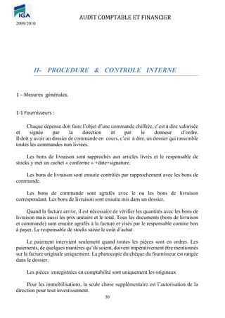AUDIT COMPTABLE ET FINANCIER
2009/2010
30
II- PROCEDURE & CONTROLE INTERNE
1 – Mesures générales.
1-1 Fournisseurs :
Chaque dépense doit faire l’objet d’une commande chiffrée, c’est à dire valorisée
et signée par la direction et par le donneur d’ordre.
Il doit y avoir un dossier de commande en cours, c’est à dire, un dossier qui rassemble
toutes les commandes non livrées.
Les bons de livraison sont rapprochés aux articles livrés et le responsable de
stocks y met un cachet « conforme » +date+signature.
Les bons de livraison sont ensuite contrôlés par rapprochement avec les bons de
commande.
Les bons de commande sont agrafés avec le ou les bons de livraison
correspondant. Les bons de livraison sont ensuite mis dans un dossier.
Quand la facture arrive, il est nécessaire de vérifier les quantités avec les bons de
livraison mais aussi les prix unitaire et le total. Tous les documents (bons de livraison
et commande) sont ensuite agrafés à la facture et visés par le responsable comme bon
à payer. Le responsable de stocks saisie le coût d’achat
Le paiement intervient seulement quand toutes les pièces sont en ordres. Les
paiements, de quelques manières qu’ils soient, doivent impérativement être mentionnés
sur la facture originale uniquement. La photocopie du chèque du fournisseur est rangée
dans le dossier.
Les pièces enregistrées en comptabilité sont uniquement les originaux
Pour les immobilisations, la seule chose supplémentaire est l’autorisation de la
direction pour tout investissement.
 