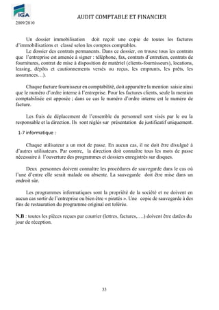 AUDIT COMPTABLE ET FINANCIER
2009/2010
33
Un dossier immobilisation doit reçoit une copie de toutes les factures
d’immobilisations et classé selon les comptes comptables.
Le dossier des contrats permanents. Dans ce dossier, on trouve tous les contrats
que l’entreprise est amenée à signer : téléphone, fax, contrats d’entretien, contrats de
fournitures, contrat de mise à disposition de matériel (clients-fournisseurs), locations,
leasing, dépôts et cautionnements versés ou reçus, les emprunts, les prêts, les
assurances…).
Chaque facture fournisseur en comptabilité, doit apparaître la mention saisie ainsi
que le numéro d’ordre interne à l’entreprise. Pour les factures clients, seule la mention
comptabilisée est apposée ; dans ce cas le numéro d’ordre interne est le numéro de
facture.
Les frais de déplacement de l’ensemble du personnel sont visés par le ou la
responsable et la direction. Ils sont réglés sur présentation de justificatif uniquement.
1-7 informatique :
Chaque utilisateur a un mot de passe. En aucun cas, il ne doit être divulgué à
d’autres utilisateurs. Par contre, la direction doit connaître tous les mots de passe
nécessaire à l’ouverture des programmes et dossiers enregistrés sur disques.
Deux personnes doivent connaître les procédures de sauvegarde dans le cas où
l’une d’entre elle serait malade ou absente. La sauvegarde doit être mise dans un
endroit sûr.
Les programmes informatiques sont la propriété de la société et ne doivent en
aucun cas sortir de l’entreprise ou bien être « piratés ». Une copie de sauvegarde à des
fins de restauration du programme original est tolérée.
N.B : toutes les pièces reçues par courrier (lettres, factures,….) doivent être datées du
jour de réception.
 