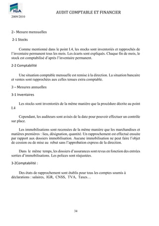 AUDIT COMPTABLE ET FINANCIER
2009/2010
34
2– Mesure mensuelles
2-1 Stocks
Comme mentionné dans le point I.4, les stocks sont inventoriés et rapprochés de
l’inventaire permanent tous les mois. Les écarts sont expliqués. Chaque fin de mois, le
stock est comptabilisé d’après l’inventaire permanent.
2-2 Comptabilité
Une situation comptable mensuelle est remise à la direction. La situation bancaire
et ventes sont rapprochées aux celles tenues extra comptable.
3 – Mesures annuelles
3-1 Inventaires
Les stocks sont inventoriés de la même manière que la procédure décrite au point
I.4
Cependant, les auditeurs sont avisés de la date pour pouvoir effectuer un contrôle
sur place.
Les immobilisations sont recensées de la même manière que les marchandises et
matières premières : lieu, désignation, quantité. Un rapprochement est effectué ensuite
par rapport aux dossiers immobilisation. Aucune immobilisation ne peut faire l’objet
de cession ou de mise au rebut sans l’approbation express de la direction.
Dans le même temps, les dossiers d’assurances sont revus en fonction des entrées
sorties d’immobilisations. Les polices sont réajustées.
3-2Comptabilité :
Des états de rapprochement sont établis pour tous les comptes soumis à
déclarations : salaires, IGR, CNSS, TVA, Taxes…
 