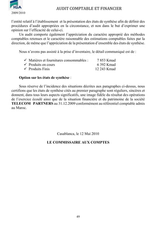 AUDIT COMPTABLE ET FINANCIER
2009/2010
49
l’entité relatif à l’établissement et la présentation des états de synthèse afin de définir des
procédures d’audit appropriées en la circonstance, et non dans le but d’exprimer une
opinion sur l’efficacité de celui-ci.
Un audit comporte également l’appréciation du caractère approprié des méthodes
comptables retenues et le caractère raisonnable des estimations comptables faites par la
direction, de même que l’appréciation de la présentation d’ensemble des états de synthèse.
Nous n’avons pas assisté à la prise d’inventaire, le détail communiqué est de :
✓ Matières et fournitures consommables : 7 853 Kmad
✓ Produits en cours 6 392 Kmad
✓ Produits Finis 12 243 Kmad
Option sur les états de synthèse :
Sous réserve de l’incidence des situations décrites aux paragraphes ci-dessus, nous
certifions que les états de synthèse cités au premier paragraphe sont réguliers, sincères et
donnent, dans tous leurs aspects significatifs, une image fidèle du résultat des opérations
de l’exercice écoulé ainsi que de la situation financière et du patrimoine de la société
TELECOM PARTNERS au 31.12.2009 conformément au référentiel comptable admis
au Maroc.
Casablanca, le 12 Mai 2010
LE COMMISSAIRE AUX COMPTES
 
