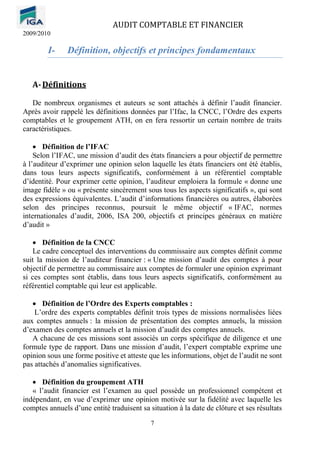 AUDIT COMPTABLE ET FINANCIER
2009/2010
7
I- Définition, objectifs et principes fondamentaux
A-Définitions
De nombreux organismes et auteurs se sont attachés à définir l’audit financier.
Après avoir rappelé les définitions données par l’Ifac, la CNCC, l’Ordre des experts
comptables et le groupement ATH, on en fera ressortir un certain nombre de traits
caractéristiques.
• Définition de l’IFAC
Selon l’IFAC, une mission d’audit des états financiers a pour objectif de permettre
à l’auditeur d’exprimer une opinion selon laquelle les états financiers ont été établis,
dans tous leurs aspects significatifs, conformément à un référentiel comptable
d’identité. Pour exprimer cette opinion, l’auditeur emploiera la formule « donne une
image fidèle » ou « présente sincèrement sous tous les aspects significatifs », qui sont
des expressions équivalentes. L’audit d’informations financières ou autres, élaborées
selon des principes reconnus, poursuit le même objectif « IFAC, normes
internationales d’audit, 2006, ISA 200, objectifs et principes généraux en matière
d’audit »
• Définition de la CNCC
Le cadre conceptuel des interventions du commissaire aux comptes définit comme
suit la mission de l’auditeur financier : « Une mission d’audit des comptes à pour
objectif de permettre au commissaire aux comptes de formuler une opinion exprimant
si ces comptes sont établis, dans tous leurs aspects significatifs, conformément au
référentiel comptable qui leur est applicable.
• Définition de l’Ordre des Experts comptables :
L’ordre des experts comptables définit trois types de missions normalisées liées
aux comptes annuels : la mission de présentation des comptes annuels, la mission
d’examen des comptes annuels et la mission d’audit des comptes annuels.
A chacune de ces missions sont associés un corps spécifique de diligence et une
formule type de rapport. Dans une mission d’audit, l’expert comptable exprime une
opinion sous une forme positive et atteste que les informations, objet de l’audit ne sont
pas attachés d’anomalies significatives.
• Définition du groupement ATH
« l’audit financier est l’examen au quel possède un professionnel compétent et
indépendant, en vue d’exprimer une opinion motivée sur la fidélité avec laquelle les
comptes annuels d’une entité traduisent sa situation à la date de clôture et ses résultats
 