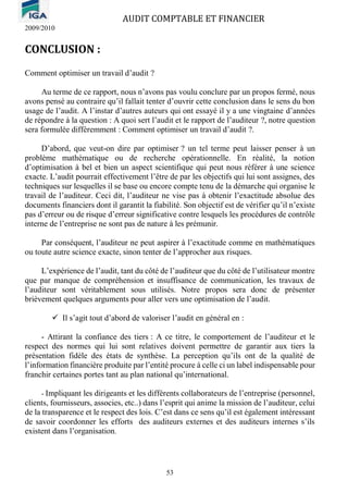AUDIT COMPTABLE ET FINANCIER
2009/2010
53
CONCLUSION :
Comment optimiser un travail d’audit ?
Au terme de ce rapport, nous n’avons pas voulu conclure par un propos fermé, nous
avons pensé au contraire qu’il fallait tenter d’ouvrir cette conclusion dans le sens du bon
usage de l’audit. A l’instar d’autres auteurs qui ont essayé il y a une vingtaine d’années
de répondre à la question : A quoi sert l’audit et le rapport de l’auditeur ?, notre question
sera formulée différemment : Comment optimiser un travail d’audit ?.
D’abord, que veut-on dire par optimiser ? un tel terme peut laisser penser à un
problème mathématique ou de recherche opérationnelle. En réalité, la notion
d’optimisation à bel et bien un aspect scientifique qui peut nous référer à une science
exacte. L’audit pourrait effectivement l’être de par les objectifs qui lui sont assignes, des
techniques sur lesquelles il se base ou encore compte tenu de la démarche qui organise le
travail de l’auditeur. Ceci dit, l’auditeur ne vise pas à obtenir l’exactitude absolue des
documents financiers dont il garantit la fiabilité. Son objectif est de vérifier qu’il n’existe
pas d’erreur ou de risque d’erreur significative contre lesquels les procédures de contrôle
interne de l’entreprise ne sont pas de nature à les prémunir.
Par conséquent, l’auditeur ne peut aspirer à l’exactitude comme en mathématiques
ou toute autre science exacte, sinon tenter de l’approcher aux risques.
L’expérience de l’audit, tant du côté de l’auditeur que du côté de l’utilisateur montre
que par manque de compréhension et insuffisance de communication, les travaux de
l’auditeur sont véritablement sous utilisés. Notre propos sera donc de présenter
brièvement quelques arguments pour aller vers une optimisation de l’audit.
✓ Il s’agit tout d’abord de valoriser l’audit en général en :
- Attirant la confiance des tiers : A ce titre, le comportement de l’auditeur et le
respect des normes qui lui sont relatives doivent permettre de garantir aux tiers la
présentation fidèle des états de synthèse. La perception qu’ils ont de la qualité de
l’information financière produite par l’entité procure à celle ci un label indispensable pour
franchir certaines portes tant au plan national qu’international.
- Impliquant les dirigeants et les différents collaborateurs de l’entreprise (personnel,
clients, fournisseurs, associes, etc..) dans l’esprit qui anime la mission de l’auditeur, celui
de la transparence et le respect des lois. C’est dans ce sens qu’il est également intéressant
de savoir coordonner les efforts des auditeurs externes et des auditeurs internes s’ils
existent dans l’organisation.
 