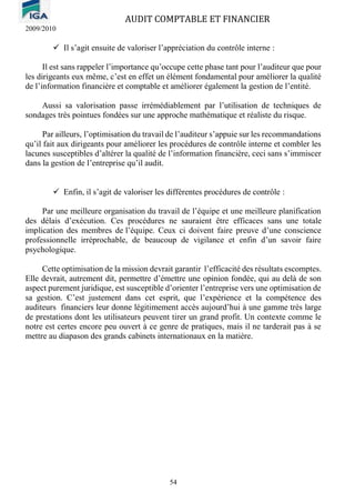 AUDIT COMPTABLE ET FINANCIER
2009/2010
54
✓ Il s’agit ensuite de valoriser l’appréciation du contrôle interne :
Il est sans rappeler l’importance qu’occupe cette phase tant pour l’auditeur que pour
les dirigeants eux même, c’est en effet un élément fondamental pour améliorer la qualité
de l’information financière et comptable et améliorer également la gestion de l’entité.
Aussi sa valorisation passe irrémédiablement par l’utilisation de techniques de
sondages très pointues fondées sur une approche mathématique et réaliste du risque.
Par ailleurs, l’optimisation du travail de l’auditeur s’appuie sur les recommandations
qu’il fait aux dirigeants pour améliorer les procédures de contrôle interne et combler les
lacunes susceptibles d’altérer la qualité de l’information financière, ceci sans s’immiscer
dans la gestion de l’entreprise qu’il audit.
✓ Enfin, il s’agit de valoriser les différentes procédures de contrôle :
Par une meilleure organisation du travail de l’équipe et une meilleure planification
des délais d’exécution. Ces procédures ne sauraient être efficaces sans une totale
implication des membres de l’équipe. Ceux ci doivent faire preuve d’une conscience
professionnelle irréprochable, de beaucoup de vigilance et enfin d’un savoir faire
psychologique.
Cette optimisation de la mission devrait garantir l’efficacité des résultats escomptes.
Elle devrait, autrement dit, permettre d’émettre une opinion fondée, qui au delà de son
aspect purement juridique, est susceptible d’orienter l’entreprise vers une optimisation de
sa gestion. C’est justement dans cet esprit, que l’expérience et la compétence des
auditeurs financiers leur donne légitimement accès aujourd’hui à une gamme très large
de prestations dont les utilisateurs peuvent tirer un grand profit. Un contexte comme le
notre est certes encore peu ouvert à ce genre de pratiques, mais il ne tarderait pas à se
mettre au diapason des grands cabinets internationaux en la matière.
 