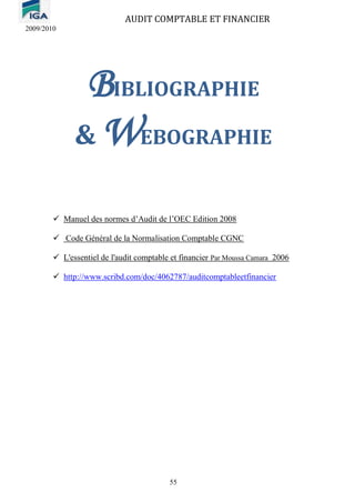 AUDIT COMPTABLE ET FINANCIER
2009/2010
55
BIBLIOGRAPHIE
& WEBOGRAPHIE
✓ Manuel des normes d’Audit de l’OEC Edition 2008
✓ Code Général de la Normalisation Comptable CGNC
✓ L'essentiel de l'audit comptable et financier Par Moussa Camara 2006
✓ http://www.scribd.com/doc/4062787/auditcomptableetfinancier
 